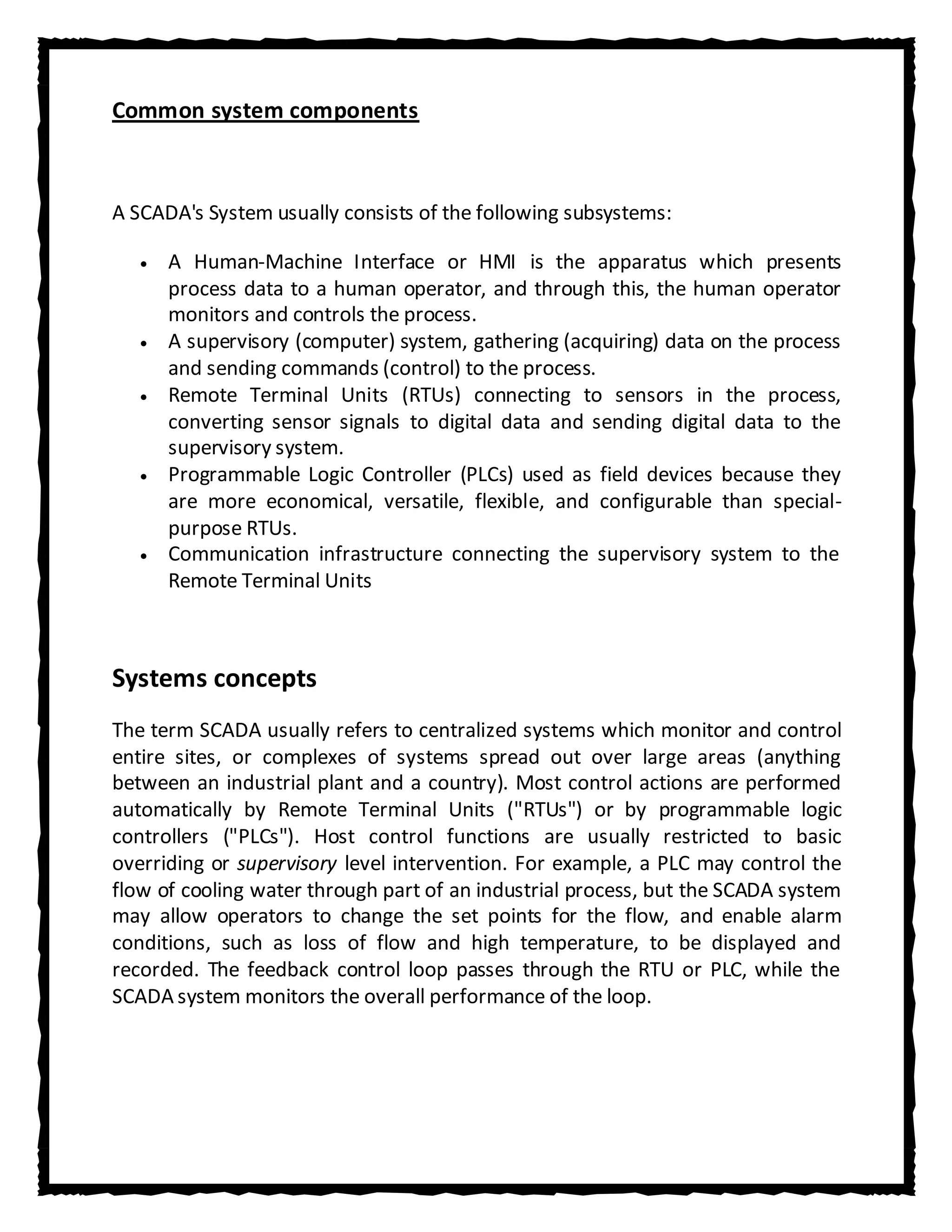 Common system components



A SCADA's System usually consists of the following subsystems:

      A Human-Machine Interface or HMI is the apparatus which presents
      process data to a human operator, and through this, the human operator
      monitors and controls the process.
      A supervisory (computer) system, gathering (acquiring) data on the process
      and sending commands (control) to the process.
      Remote Terminal Units (RTUs) connecting to sensors in the process,
      converting sensor signals to digital data and sending digital data to the
      supervisory system.
      Programmable Logic Controller (PLCs) used as field devices because they
      are more economical, versatile, flexible, and configurable than special-
      purpose RTUs.
      Communication infrastructure connecting the supervisory system to the
      Remote Terminal Units



Systems concepts
The term SCADA usually refers to centralized systems which monitor and control
entire sites, or complexes of systems spread out over large areas (anything
between an industrial plant and a country). Most control actions are performed
automatically by Remote Terminal Units ("RTUs") or by programmable logic
controllers ("PLCs"). Host control functions are usually restricted to basic
overriding or supervisory level intervention. For example, a PLC may control the
flow of cooling water through part of an industrial process, but the SCADA system
may allow operators to change the set points for the flow, and enable alarm
conditions, such as loss of flow and high temperature, to be displayed and
recorded. The feedback control loop passes through the RTU or PLC, while the
SCADA system monitors the overall performance of the loop.
 