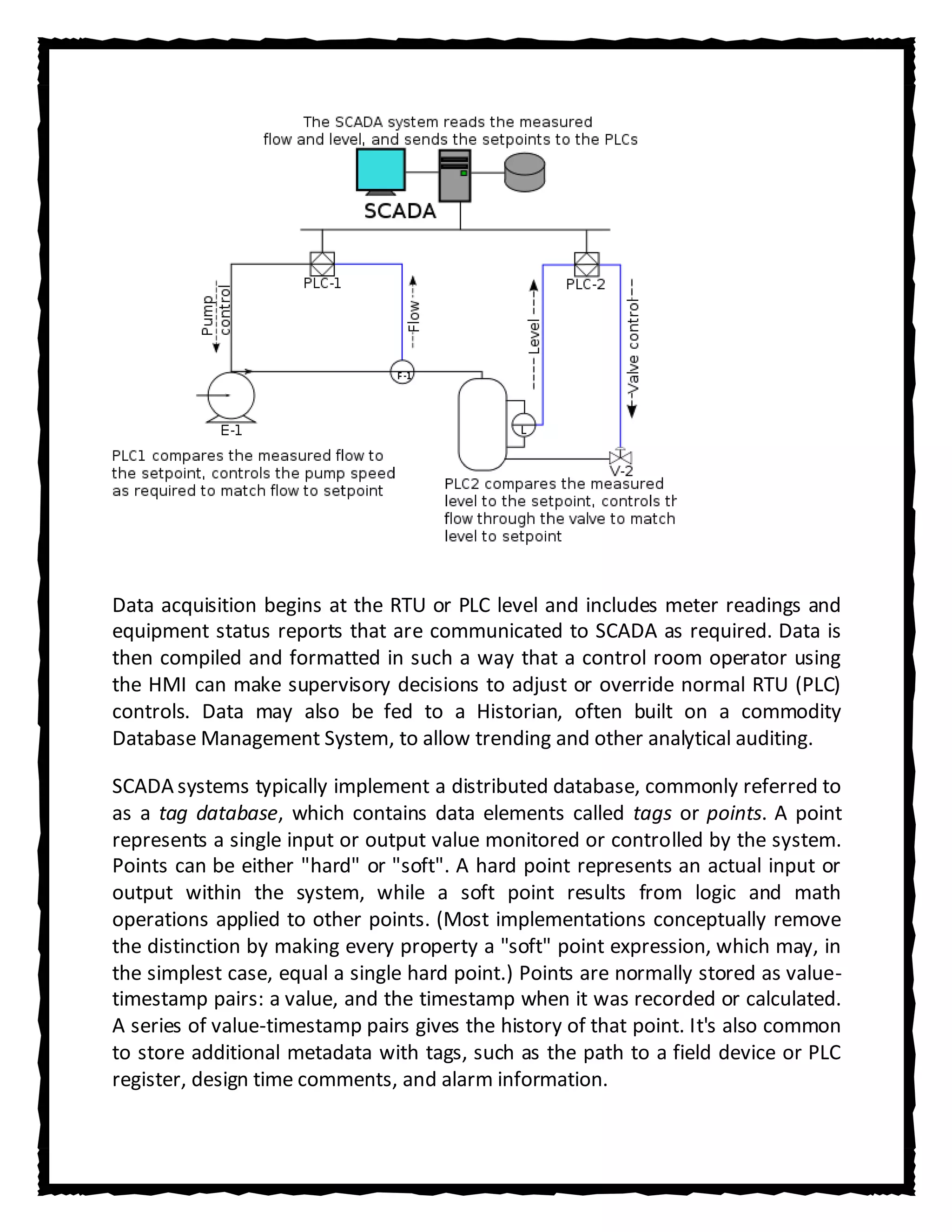 Data acquisition begins at the RTU or PLC level and includes meter readings and
equipment status reports that are communicated to SCADA as required. Data is
then compiled and formatted in such a way that a control room operator using
the HMI can make supervisory decisions to adjust or override normal RTU (PLC)
controls. Data may also be fed to a Historian, often built on a commodity
Database Management System, to allow trending and other analytical auditing.

SCADA systems typically implement a distributed database, commonly referred to
as a tag database, which contains data elements called tags or points. A point
represents a single input or output value monitored or controlled by the system.
Points can be either "hard" or "soft". A hard point represents an actual input or
output within the system, while a soft point results from logic and math
operations applied to other points. (Most implementations conceptually remove
the distinction by making every property a "soft" point expression, which may, in
the simplest case, equal a single hard point.) Points are normally stored as value-
timestamp pairs: a value, and the timestamp when it was recorded or calculated.
A series of value-timestamp pairs gives the history of that point. It's also common
to store additional metadata with tags, such as the path to a field device or PLC
register, design time comments, and alarm information.
 