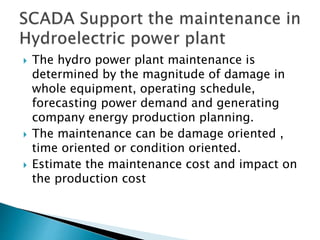  The hydro power plant maintenance is
determined by the magnitude of damage in
whole equipment, operating schedule,
forecasting power demand and generating
company energy production planning.
 The maintenance can be damage oriented ,
time oriented or condition oriented.
 Estimate the maintenance cost and impact on
the production cost
 