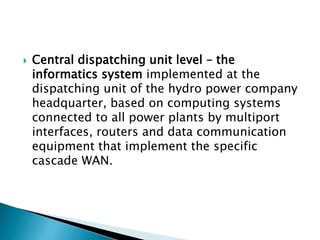  Central dispatching unit level – the
informatics system implemented at the
dispatching unit of the hydro power company
headquarter, based on computing systems
connected to all power plants by multiport
interfaces, routers and data communication
equipment that implement the specific
cascade WAN.
 