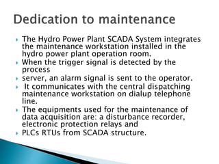  The Hydro Power Plant SCADA System integrates
the maintenance workstation installed in the
hydro power plant operation room.
 When the trigger signal is detected by the
process
 server, an alarm signal is sent to the operator.
 It communicates with the central dispatching
maintenance workstation on dialup telephone
line.
 The equipments used for the maintenance of
data acquisition are: a disturbance recorder,
electronic protection relays and
 PLCs RTUs from SCADA structure.
 