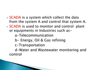  SCADA is a system which collect the data
from the system A and control that system A.
 SCADA is used to monitor and control plant
or equipments in Industries such as-
a-Telecommunication
b- Energy, Oil & Gas refining
c-Transportation
d-Water and Wastewater monitoring and
control
 