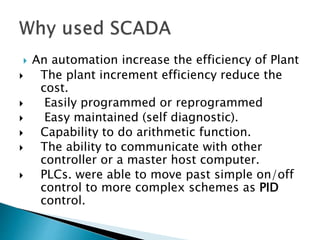  An automation increase the efficiency of Plant
 The plant increment efficiency reduce the
cost.
 Easily programmed or reprogrammed
 Easy maintained (self diagnostic).
 Capability to do arithmetic function.
 The ability to communicate with other
controller or a master host computer.
 PLCs. were able to move past simple on/off
control to more complex schemes as PID
control.
 