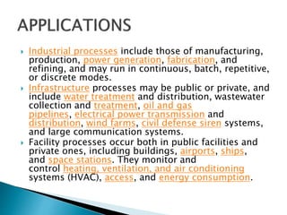  Industrial processes include those of manufacturing,
production, power generation, fabrication, and
refining, and may run in continuous, batch, repetitive,
or discrete modes.
 Infrastructure processes may be public or private, and
include water treatment and distribution, wastewater
collection and treatment, oil and gas
pipelines, electrical power transmission and
distribution, wind farms, civil defense siren systems,
and large communication systems.
 Facility processes occur both in public facilities and
private ones, including buildings, airports, ships,
and space stations. They monitor and
control heating, ventilation, and air conditioning
systems (HVAC), access, and energy consumption.
 