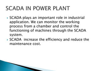  SCADA plays an important role in industrial
application. We can monitor the working
process from a chamber and control the
functioning of machines through the SCADA
system.
 SCADA increase the efficiency and reduce the
maintenance cost.
 