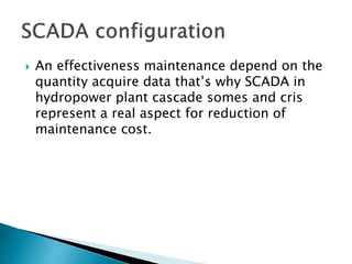 An effectiveness maintenance depend on the
quantity acquire data that’s why SCADA in
hydropower plant cascade somes and cris
represent a real aspect for reduction of
maintenance cost.
 