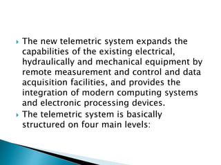  The new telemetric system expands the
capabilities of the existing electrical,
hydraulically and mechanical equipment by
remote measurement and control and data
acquisition facilities, and provides the
integration of modern computing systems
and electronic processing devices.
 The telemetric system is basically
structured on four main levels:
 