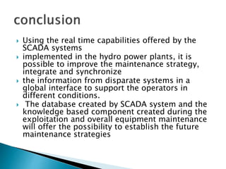 Using the real time capabilities offered by the
SCADA systems
 implemented in the hydro power plants, it is
possible to improve the maintenance strategy,
integrate and synchronize
 the information from disparate systems in a
global interface to support the operators in
different conditions.
 The database created by SCADA system and the
knowledge based component created during the
exploitation and overall equipment maintenance
will offer the possibility to establish the future
maintenance strategies
 