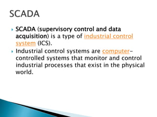  SCADA (supervisory control and data
acquisition) is a type of industrial control
system (ICS).
 Industrial control systems are computer-
controlled systems that monitor and control
industrial processes that exist in the physical
world.
 