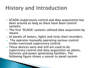  SCADA (supervisory control and data acquisition) has
been around as long as there have been control
systems.
 The first ‘SCADA’ systems utilized data acquisition by
means
 of panels of meters, lights and strip chart recorders.
 The operator manually operating various control
knobs exercised supervisory control.
 These devices were and still are used to do
supervisory control and data acquisition on plants,
factories and power generating facilities. The
following figure shows a sensor to panel system.
 