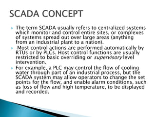  The term SCADA usually refers to centralized systems
which monitor and control entire sites, or complexes
of systems spread out over large areas (anything
from an industrial plant to a nation).
 Most control actions are performed automatically by
RTUs or by PLCs. Host control functions are usually
restricted to basic overriding or supervisory level
intervention.
 For example, a PLC may control the flow of cooling
water through part of an industrial process, but the
SCADA system may allow operators to change the set
points for the flow, and enable alarm conditions, such
as loss of flow and high temperature, to be displayed
and recorded.
 