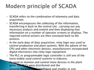  SCADA refers to the combination of telemetry and data
acquisition.
 SCADA encompasses the collecting of the information,
transferring it back to the central site , carrying out any
necessary analysis and control and then displaying that
information on a number of operator screens or displays. The
required control actions are then conveyed back to the
process.
 In the early days of data acquisition, relay logic was used to
control production and plant systems. With the advent of the
CPU and other electronic devices, manufacturers incorporated
digital electronics into relay logic equipment.
 The PLC or programmable logic controller is still one of the
most widely used control systems in industry.
 As need to monitor and control more devices in the plant
grew, the PLCs were distributed and the
 systems became more intelligent and smaller in size
 