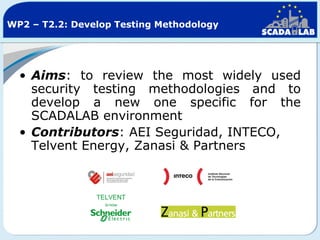 WP2 – T2.2: Develop Testing Methodology

• Aims: to review the most widely used
security testing methodologies and to
develop a new one specific for the
SCADALAB environment
• Contributors: AEI Seguridad, INTECO,
Telvent Energy, Zanasi & Partners

 