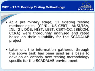 WP2 – T2.2: Develop Testing Methodology

• At a preliminary stage, 11 existing testing
methodologies (CPNI, US-CERT, ANSI/ISA,
INL [2], DOE, NIST, LEET, CERT-CC, ISECOM,
CCRA) were thoroughly analysed and rated
based on their suitability for the SCADALAB
project
• Later on, the information gathered through
the above task has been used as a basis to
develop an entirely new testing methodology
specific for the SCADALAB environment

 