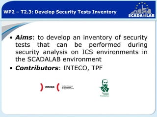 WP2 – T2.3: Develop Security Tests Inventory

• Aims: to develop an inventory of security
tests that can be performed during
security analysis on ICS environments in
the SCADALAB environment
• Contributors: INTECO, TPF

 
