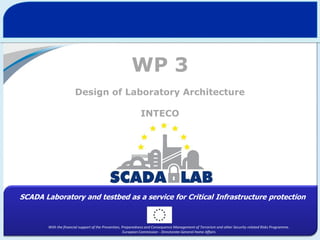 WP 3
Design of Laboratory Architecture
INTECO

SCADA Laboratory and testbed as a service for Critical Infrastructure protection

With the financial support of the Prevention, Preparedness and Consequence Management of Terrorism and other Security-related Risks Programme.
European Commission - Directorate-General Home Affairs

 