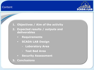 Content

1. Objectives / Aim of the activity
2. Expected results / outputs and
deliverables


Requirements



SCADA LAB Design
- Laboratory Area

- Test Bed Area


Security Assessment

3. Conclusions

 