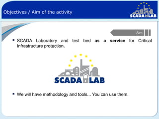 Objectives / Aim of the activity

Aim



SCADA Laboratory and test bed as a service for Critical
Infrastructure protection.



We will have methodology and tools... You can use them.

 