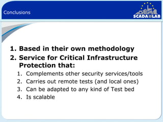 Conclusions

1. Based in their own methodology
2. Service for Critical Infrastructure
Protection that:
1.
2.
3.
4.

Complements other security services/tools
Carries out remote tests (and local ones)
Can be adapted to any kind of Test bed
Is scalable

 