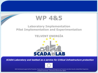 WP 4&5
Laboratory Implementation
Pilot Implementation and Experimentation
TELVENT ENERGÍA

SCADA Laboratory and testbed as a service for Critical Infrastructure protection

With the financial support of the Prevention, Preparedness and Consequence Management of Terrorism and other Security-related Risks Programme.
European Commission - Directorate-General Home Affairs

 