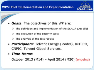WP5: Pilot Implementation and Experimentation

• Goals: The objectives of this WP are:
 The definition and implementation of the SCADA LAB pilot
 The execution of the security tests
 The analysis of the test results

• Participants: Telvent Energy (leader), INTECO,
CNPIC, Telvent Global Services.
• Time-frame:
October 2013 (M14) – April 2014 (M20) (ongoing)

 