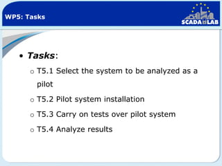WP5: Tasks

• Tasks:
o T5.1 Select the system to be analyzed as a
pilot
o T5.2 Pilot system installation
o T5.3 Carry on tests over pilot system
o T5.4 Analyze results

 