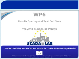 WP6
Results Sharing and Test Bed Saas
TELVENT GLOBAL SERVICES

SCADA Laboratory and testbed as a service for Critical Infrastructure protection

With the financial support of the Prevention, Preparedness and Consequence Management of Terrorism and other Security-related Risks Programme.
European Commission - Directorate-General Home Affairs

 