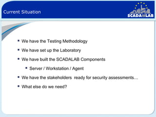 Current Situation



We have the Testing Methodology



We have set up the Laboratory



We have built the SCADALAB Components



Server / Workstation / Agent



We have the stakeholders ready for security assessments…



What else do we need?

 