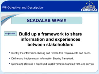 WP Objective and Description

SCADALAB WP6!!!
Objective!

Build up a framework to share
information and experiences
between stakeholders



Identify the information sharing and remote test requirements and needs.



Define and Implement an Information Sharing framework



Define and Develop a Front-End SaaS Framework and a Front-End service

 