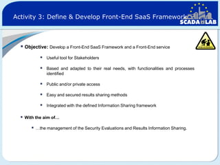 Activity 3: Define & Develop Front-End SaaS Framework

 Objective: Develop a Front-End SaaS Framework and a Front-End service




Based and adapted to their real needs, with functionalities and processes
identified



Public and/or private access



Easy and secured results sharing methods




Useful tool for Stakeholders

Integrated with the defined Information Sharing framework

With the aim of…



…the management of the Security Evaluations and Results Information Sharing.

 
