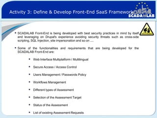 Activity 3: Define & Develop Front-End SaaS Framework



SCADALAB Front-End is being developed with best security practices in mind by itself
and leveraging on Drupal's experience avoiding security threats such as cross-side
scripting, SQL Injection, site impersonation and so on ....



Some of the functionalities and requirements that are being developed for the
SCADALAB Front-End are:



Web Interface Multiplatform / Multilingual



Secure Access / Access Control



Users Management / Passwords Policy



Workflows Management



Different types of Assessment



Selection of the Assessment Target



Status of the Assessment



List of existing Assessment Requests

 