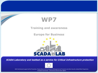 WP7
Training and awareness
Europe for Business

SCADA Laboratory and testbed as a service for Critical Infrastructure protection

With the financial support of the Prevention, Preparedness and Consequence Management of Terrorism and other Security-related Risks Programme.
European Commission - Directorate-General Home Affairs

 