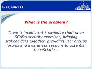 1. Objective (1)

What is the problem?

There is insufficient knowledge sharing on
SCADA security exercises, bringing
stakeholders together, providing user groups
forums and awareness sessions to potential
beneficiaries.

 