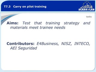 T7.3

Carry on pilot training

tasks

Aims: Test that training strategy
materials meet trainee needs

and

Contributors: E4Business, NISZ, INTECO,
AEI Seguridad

 