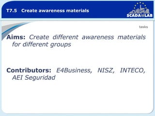 T7.5

Create awareness materials

tasks

Aims: Create different awareness materials
for different groups

Contributors: E4Business, NISZ, INTECO,
AEI Seguridad

 