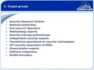 2. Target groups













Security Research Centres
National Authorities
End users CI Operators
Methodology experts
Security training professionals
Independent security experts
Foundations specialized on security technologies
ICT security association of SMEs
Dissemination experts
Software integrators
SCADA Providers.

 