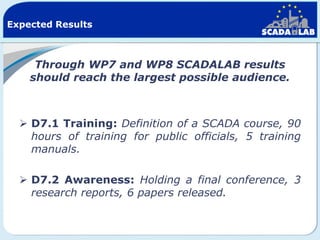 Expected Results

Through WP7 and WP8 SCADALAB results
should reach the largest possible audience.

 D7.1 Training: Definition of a SCADA course, 90
hours of training for public officials, 5 training
manuals.
 D7.2 Awareness: Holding a final conference, 3
research reports, 6 papers released.

 