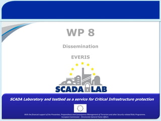 WP 8
Dissemination
EVERIS

SCADA Laboratory and testbed as a service for Critical Infrastructure protection

With the financial support of the Prevention, Preparedness and Consequence Management of Terrorism and other Security-related Risks Programme.
European Commission - Directorate-General Home Affairs

 