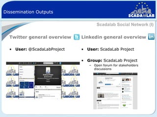 Dissemination Outputs
Scadalab Social Network (I)
Twitter general overview

Linkedin general overview

• User: @ScadaLabProject

• User: ScadaLab Project
• Group: ScadaLab Project
– Open forum for stakeholders
discussions

 