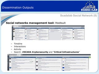 Dissemination Outputs
Scadalab Social Network (II)
Social networks management tool: Hootsuit

–
–
–
–

Timeline
Interactions
Activity
Search: #SCADA #cybersecurity and “Critical Infrastructures”

 