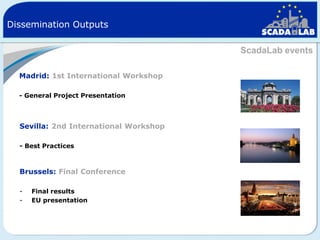 Dissemination Outputs
ScadaLab events
Madrid: 1st International Workshop
- General Project Presentation

Sevilla: 2nd International Workshop
- Best Practices

Brussels: Final Conference
-

Final results
EU presentation

 