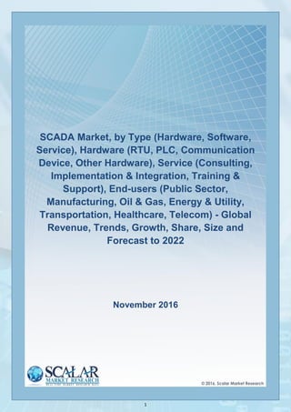 1
SCADA Market, by Type (Hardware, Software,
Service), Hardware (RTU, PLC, Communication
Device, Other Hardware), Service (Consulting,
Implementation & Integration, Training &
Support), End-users (Public Sector,
Manufacturing, Oil & Gas, Energy & Utility,
Transportation, Healthcare, Telecom) - Global
Revenue, Trends, Growth, Share, Size and
Forecast to 2022
November 2016
 