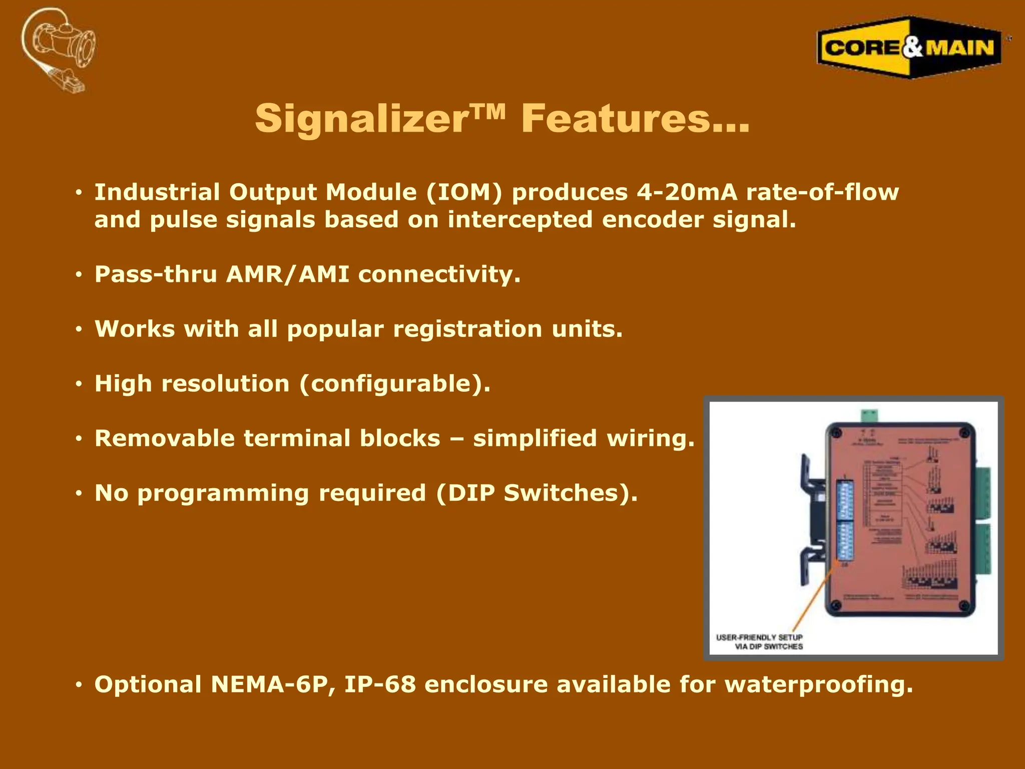 • Industrial Output Module (IOM) produces 4-20mA rate-of-flow
and pulse signals based on intercepted encoder signal.
• Pass-thru AMR/AMI connectivity.
• Works with all popular registration units.
• High resolution (configurable).
• Removable terminal blocks – simplified wiring.
• No programming required (DIP Switches).
• Optional NEMA-6P, IP-68 enclosure available for waterproofing.
Signalizer™ Features…
 
