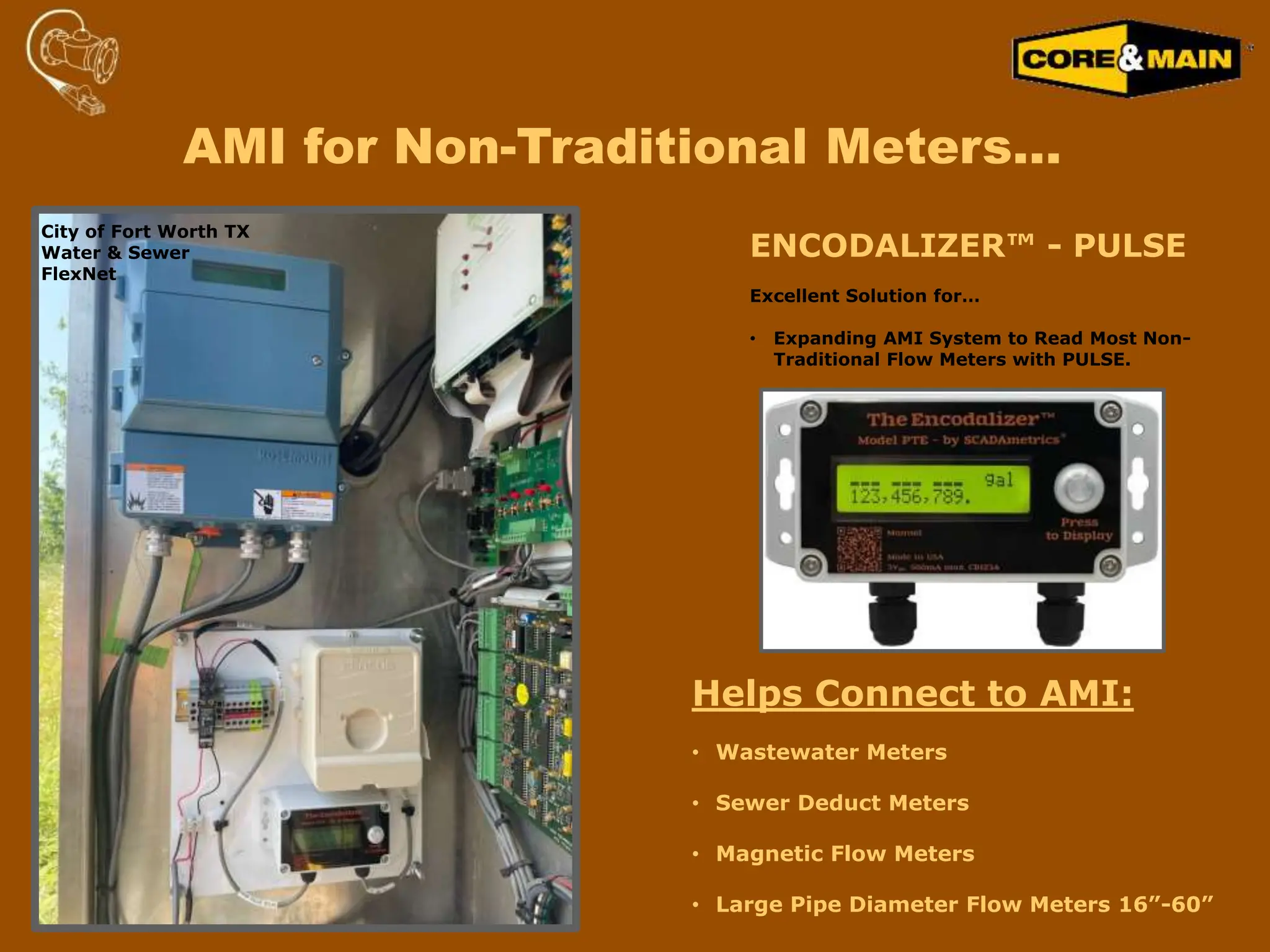 AMI for Non-Traditional Meters…
ENCODALIZER™ - PULSE
Excellent Solution for…
• Expanding AMI System to Read Most Non-
Traditional Flow Meters with PULSE.
Helps Connect to AMI:
• Wastewater Meters
• Sewer Deduct Meters
• Magnetic Flow Meters
• Large Pipe Diameter Flow Meters 16”-60”
City of Fort Worth TX
Water & Sewer
FlexNet
 