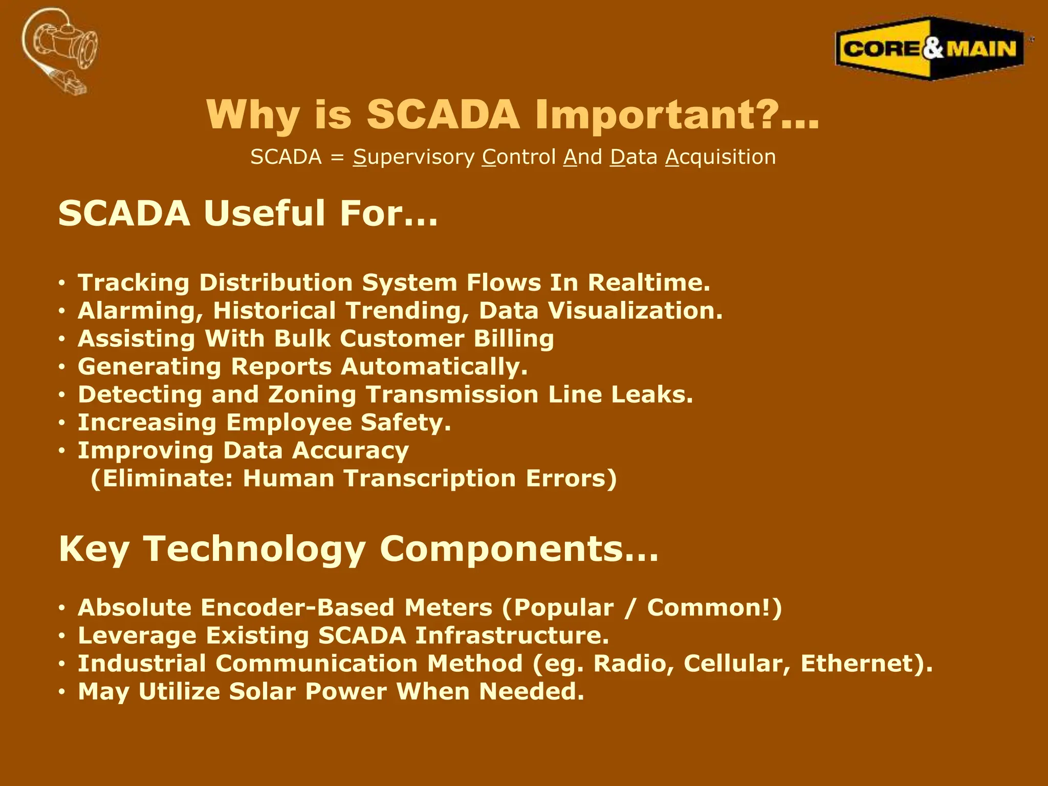 SCADA Useful For…
• Tracking Distribution System Flows In Realtime.
• Alarming, Historical Trending, Data Visualization.
• Assisting With Bulk Customer Billing
• Generating Reports Automatically.
• Detecting and Zoning Transmission Line Leaks.
• Increasing Employee Safety.
• Improving Data Accuracy
(Eliminate: Human Transcription Errors)
Key Technology Components…
• Absolute Encoder-Based Meters (Popular / Common!)
• Leverage Existing SCADA Infrastructure.
• Industrial Communication Method (eg. Radio, Cellular, Ethernet).
• May Utilize Solar Power When Needed.
Why is SCADA Important?…
SCADA = Supervisory Control And Data Acquisition
 