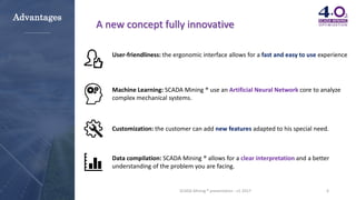 6SCADA Mining ® presentation - v1-2017
A new concept fully innovative
User-friendliness: the ergonomic interface allows for a fast and easy to use experience
Machine Learning: SCADA Mining ® use an Artificial Neural Network core to analyze
complex mechanical systems.
Customization: the customer can add new features adapted to his special need.
Data compilation: SCADA Mining ® allows for a clear interpretation and a better
understanding of the problem you are facing.
Advantages
 
