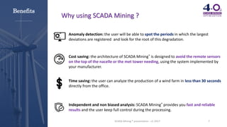 7SCADA Mining ® presentation - v1-2017
Why using SCADA Mining ?
Anomaly detection: the user will be able to spot the periods in which the largest
deviations are registered and look for the root of this degradation.
Cost saving: the architecture of SCADA Mining® is designed to avoid the remote sensors
on the top of the nacelle or the met tower needing, using the system implemented by
your manufacturer.
Time saving: the user can analyze the production of a wind farm in less than 30 seconds
directly from the office.
Independent and non biased analysis: SCADA Mining® provides you fast and reliable
results and the user keep full control during the processing.
Benefits
 