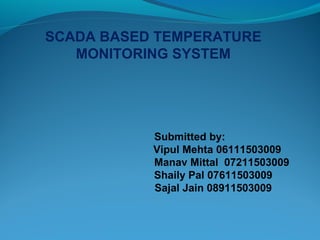 SCADA BASED TEMPERATURE
MONITORING SYSTEM
Submitted by:
Vipul Mehta 06111503009
Manav Mittal 07211503009
Shaily Pal 07611503009
Sajal Jain 08911503009
 