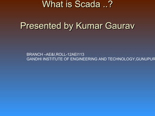 What is Scada ..?What is Scada ..?
Presented by Kumar GauravPresented by Kumar Gaurav
BRANCH –AE&I,ROLL-12AEI113
GANDHI INSTITUTE OF ENGINEERING AND TECHNOLOGY,GUNUPUR
 