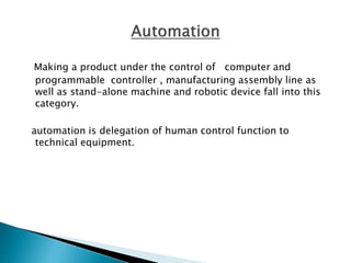 Making a product under the control of computer and
programmable controller , manufacturing assembly line as
well as stand-alone machine and robotic device fall into this
category.
automation is delegation of human control function to
technical equipment.
 